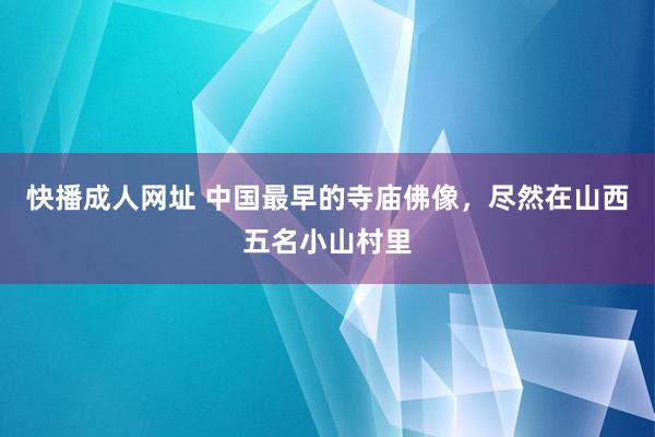 快播成人网址 中国最早的寺庙佛像，尽然在山西五名小山村里