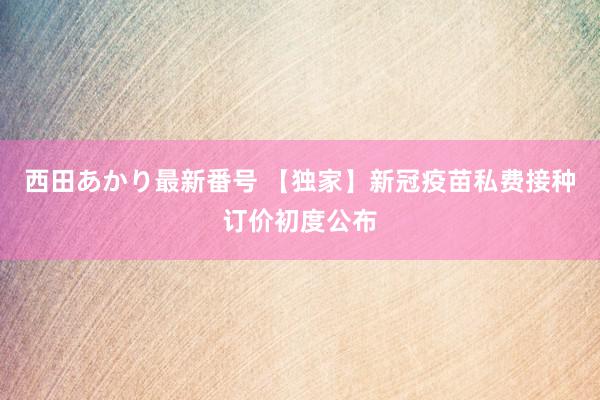 西田あかり最新番号 【独家】新冠疫苗私费接种订价初度公布