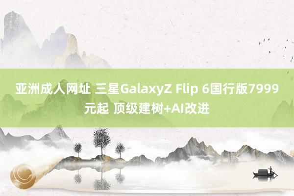 亚洲成人网址 三星GalaxyZ Flip 6国行版7999元起 顶级建树+AI改进