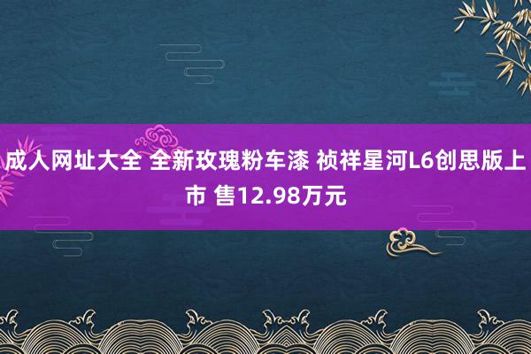 成人网址大全 全新玫瑰粉车漆 祯祥星河L6创思版上市 售12.98万元