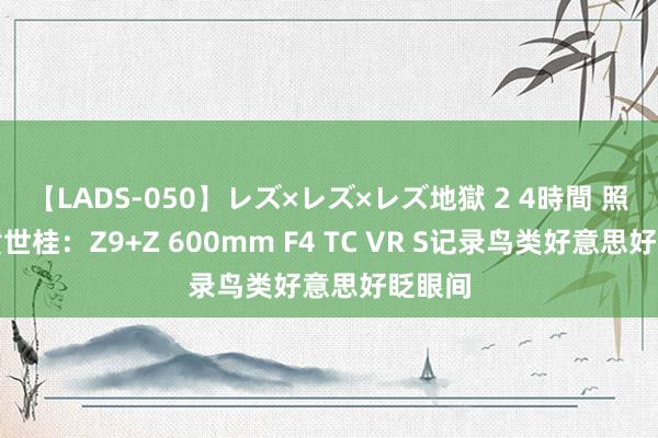 【LADS-050】レズ×レズ×レズ地獄 2 4時間 照相师黄世桂：Z9+Z 600mm F4 TC VR S记录鸟类好意思好眨眼间