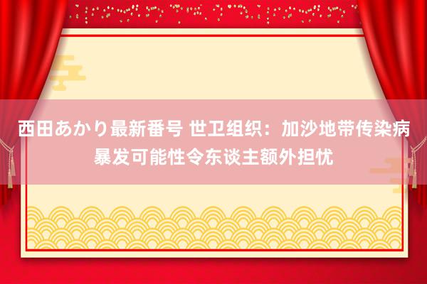 西田あかり最新番号 世卫组织：加沙地带传染病暴发可能性令东谈主额外担忧