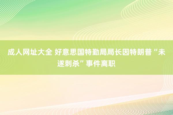 成人网址大全 好意思国特勤局局长因特朗普“未遂刺杀”事件离职