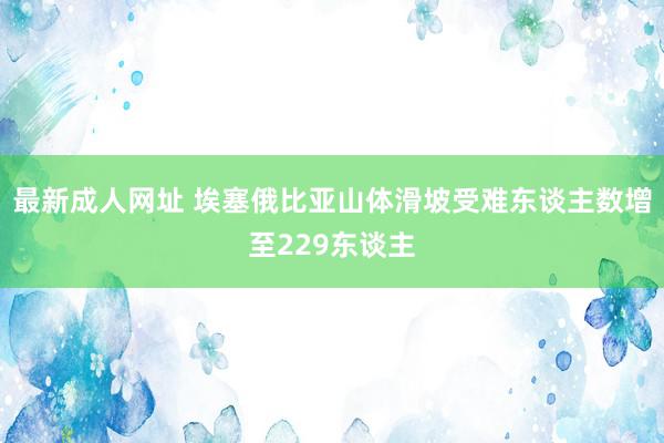 最新成人网址 埃塞俄比亚山体滑坡受难东谈主数增至229东谈主