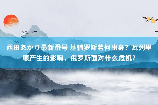 西田あかり最新番号 基辅罗斯若何出身？瓦列里顺产生的影响，俄罗斯面对什么危机？