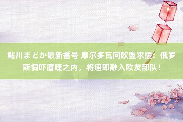 鮎川まどか最新番号 摩尔多瓦向欧盟求援：俄罗斯恫吓眉睫之内，将速即融入欧友部队！