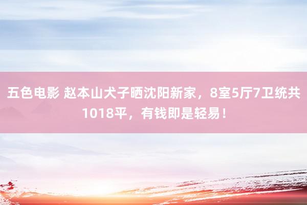 五色电影 赵本山犬子晒沈阳新家，8室5厅7卫统共1018平，有钱即是轻易！