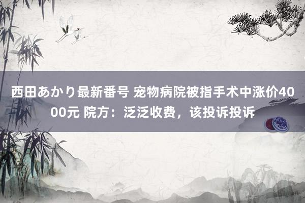 西田あかり最新番号 宠物病院被指手术中涨价4000元 院方：泛泛收费，该投诉投诉