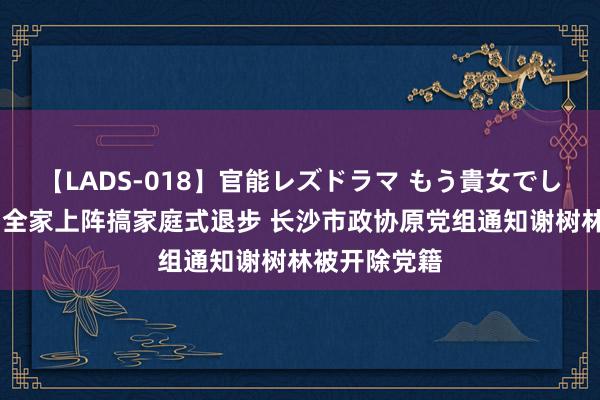 【LADS-018】官能レズドラマ もう貴女でしかイケない 全家上阵搞家庭式退步 长沙市政协原党组通知谢树林被开除党籍