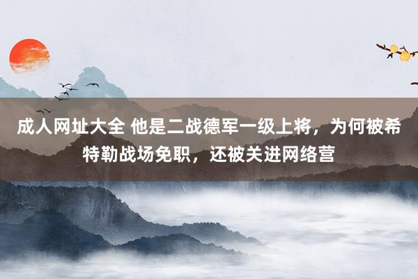 成人网址大全 他是二战德军一级上将，为何被希特勒战场免职，还被关进网络营