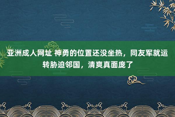 亚洲成人网址 神勇的位置还没坐热，同友军就运转胁迫邻国，清爽真面庞了