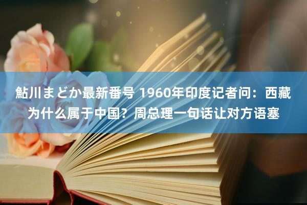 鮎川まどか最新番号 1960年印度记者问：西藏为什么属于中国？周总理一句话让对方语塞