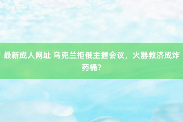 最新成人网址 乌克兰拒俄主握会议，火器救济成炸药桶？