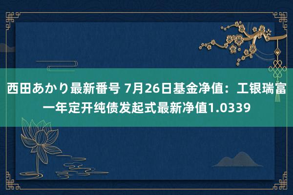 西田あかり最新番号 7月26日基金净值：工银瑞富一年定开纯债发起式最新净值1.0339