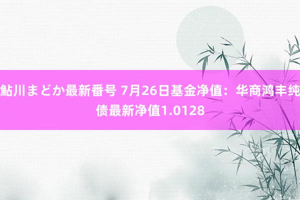 鮎川まどか最新番号 7月26日基金净值：华商鸿丰纯债最新净值1.0128