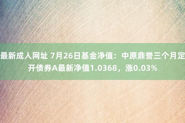 最新成人网址 7月26日基金净值：中原鼎誉三个月定开债券A最新净值1.0368，涨0.03%