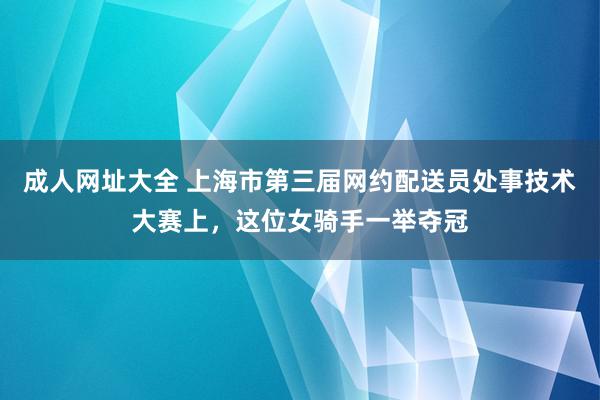 成人网址大全 上海市第三届网约配送员处事技术大赛上，这位女骑手一举夺冠