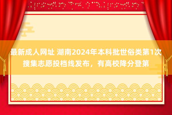 最新成人网址 湖南2024年本科批世俗类第1次搜集志愿投档线发布，有高校降分登第