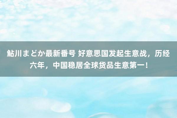 鮎川まどか最新番号 好意思国发起生意战，历经六年，中国稳居全球货品生意第一！