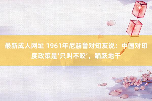 最新成人网址 1961年尼赫鲁对知友说：中国对印度政策是‘只叫不咬’，踊跃地干