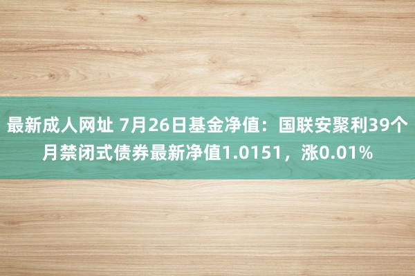 最新成人网址 7月26日基金净值：国联安聚利39个月禁闭式债券最新净值1.0151，涨0.01%