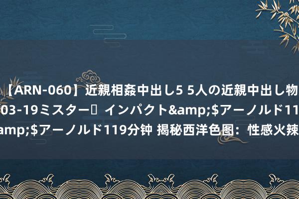 【ARN-060】近親相姦中出し5 5人の近親中出し物語</a>2008-03-19ミスター・インパクト&$アーノルド119分钟 揭秘西洋色图：性感火辣的视觉享受