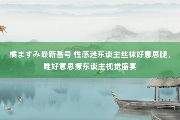 橘ますみ最新番号 性感迷东谈主丝袜好意思腿，唯好意思撩东谈主视觉盛宴