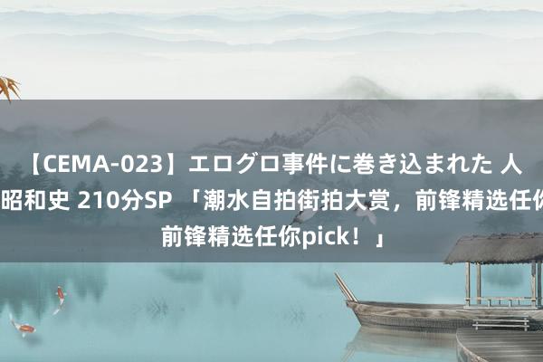 【CEMA-023】エログロ事件に巻き込まれた 人妻たちの昭和史 210分SP 「潮水自拍街拍大赏，前锋精选任你pick！」