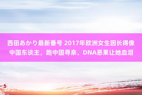 西田あかり最新番号 2017年欧洲女生因长得像中国东谈主，跑中国寻亲，DNA恶果让她血泪