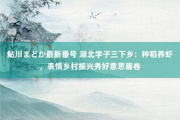 鮎川まどか最新番号 湖北学子三下乡：种稻养虾，表情乡村振兴秀好意思画卷