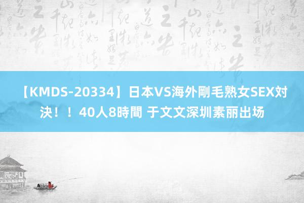 【KMDS-20334】日本VS海外剛毛熟女SEX対決！！40人8時間 于文文深圳素丽出场