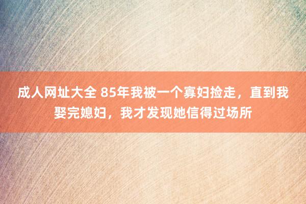 成人网址大全 85年我被一个寡妇捡走，直到我娶完媳妇，我才发现她信得过场所