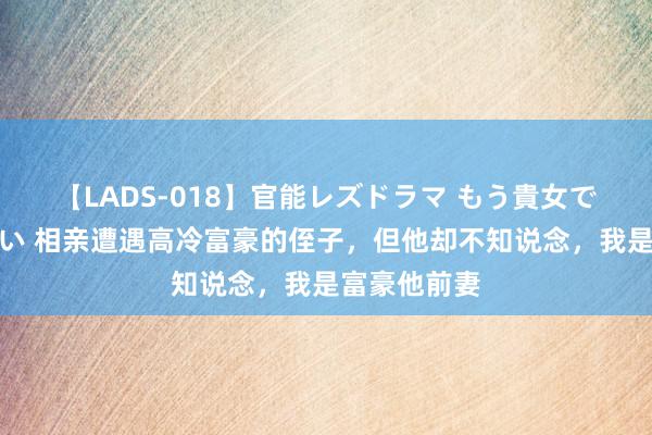 【LADS-018】官能レズドラマ もう貴女でしかイケない 相亲遭遇高冷富豪的侄子，但他却不知说念，我是富豪他前妻