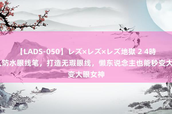 【LADS-050】レズ×レズ×レズ地獄 2 4時間 耐久防水眼线笔，打造无瑕眼线，懒东说念主也能秒变大眼女神