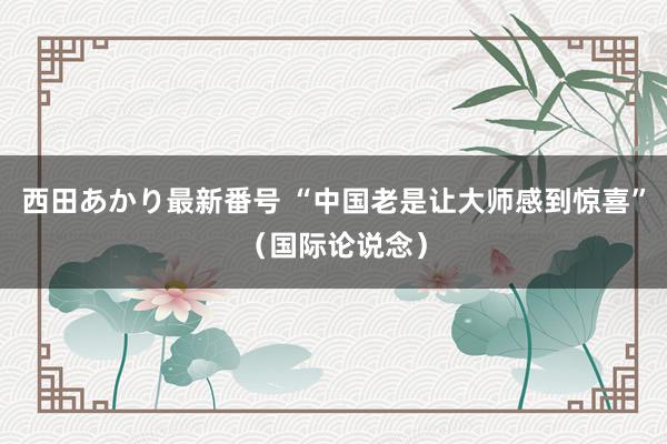 西田あかり最新番号 “中国老是让大师感到惊喜”（国际论说念）