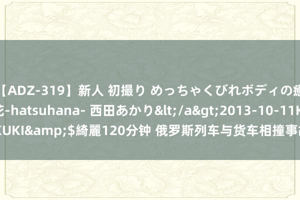 【ADZ-319】新人 初撮り めっちゃくびれボディの癒し系ガール 初花-hatsuhana- 西田あかり</a>2013-10-11KUKI&$綺麗120分钟 俄罗斯列车与货车相撞事故已致超20东谈主受伤