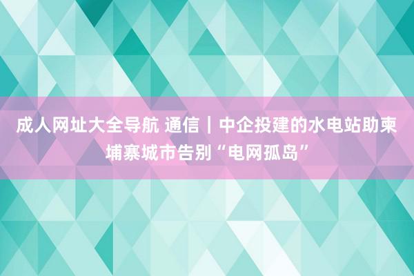 成人网址大全导航 通信｜中企投建的水电站助柬埔寨城市告别“电网孤岛”