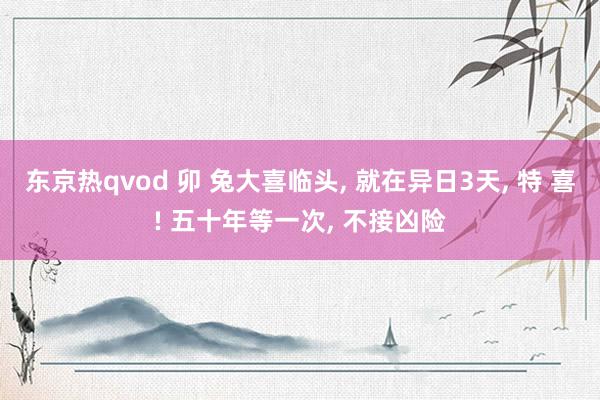 东京热qvod 卯 兔大喜临头, 就在异日3天, 特 喜! 五十年等一次, 不接凶险