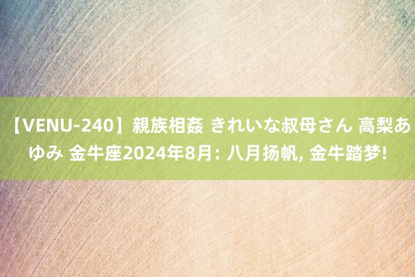 【VENU-240】親族相姦 きれいな叔母さん 高梨あゆみ 金牛座2024年8月: 八月扬帆, 金牛踏梦!