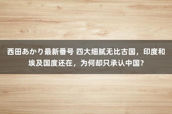 西田あかり最新番号 四大细腻无比古国，印度和埃及国度还在，为何却只承认中国？