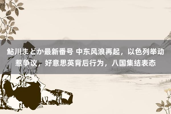 鮎川まどか最新番号 中东风浪再起，以色列举动惹争议，好意思英背后行为，八国集结表态