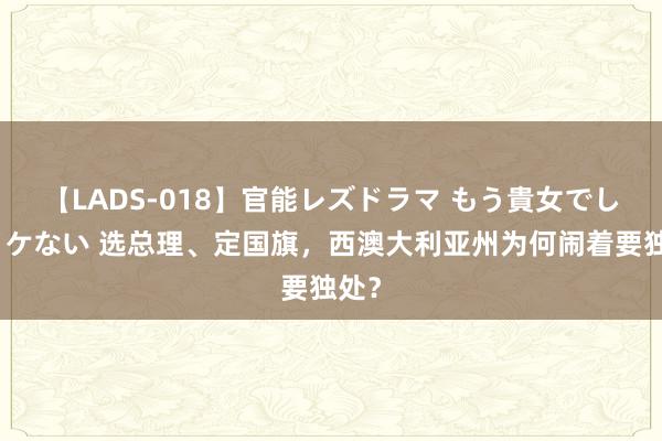 【LADS-018】官能レズドラマ もう貴女でしかイケない 选总理、定国旗，西澳大利亚州为何闹着要独处？