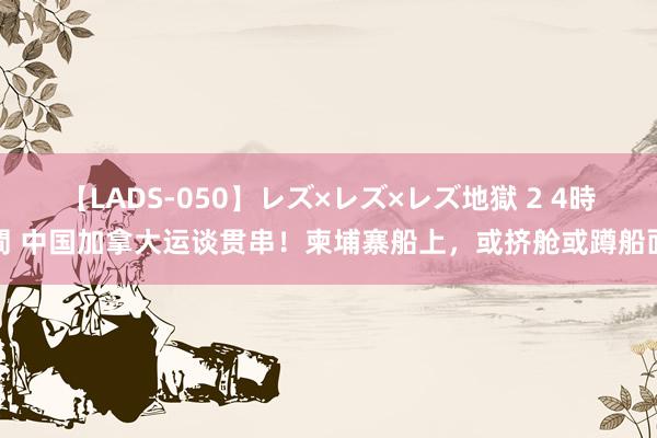 【LADS-050】レズ×レズ×レズ地獄 2 4時間 中国加拿大运谈贯串！柬埔寨船上，或挤舱或蹲船面