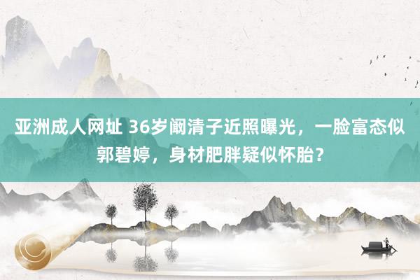 亚洲成人网址 36岁阚清子近照曝光，一脸富态似郭碧婷，身材肥胖疑似怀胎？