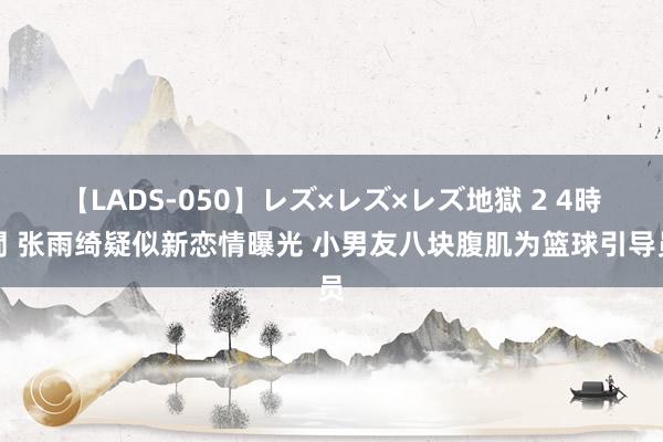 【LADS-050】レズ×レズ×レズ地獄 2 4時間 张雨绮疑似新恋情曝光 小男友八块腹肌为篮球引导员