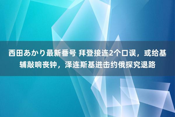 西田あかり最新番号 拜登接连2个口误，或给基辅敲响丧钟，泽连斯基进击约俄探究退路