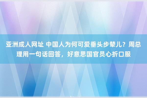 亚洲成人网址 中国人为何可爱垂头步辇儿？周总理用一句话回答，好意思国官员心折口服