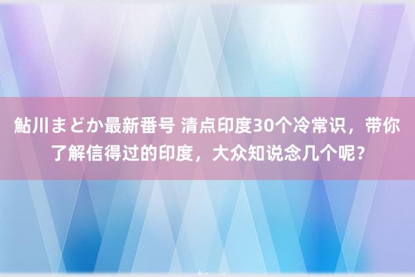 鮎川まどか最新番号 清点印度30个冷常识，带你了解信得过的印度，大众知说念几个呢？