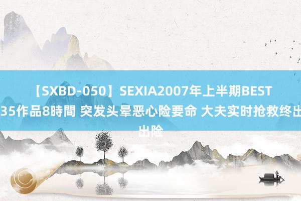 【SXBD-050】SEXIA2007年上半期BEST 全35作品8時間 突发头晕恶心险要命 大夫实时抢救终出险