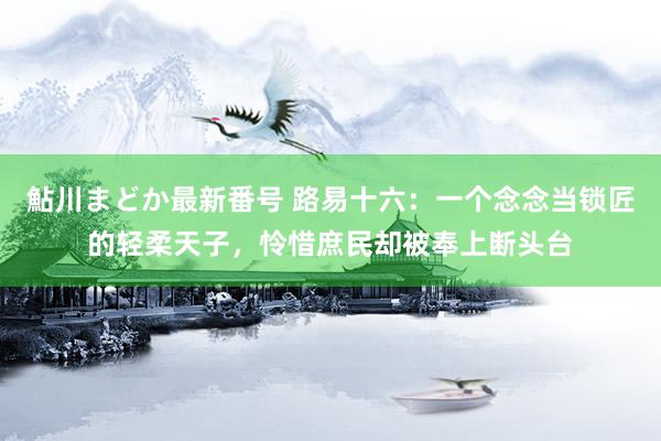 鮎川まどか最新番号 路易十六：一个念念当锁匠的轻柔天子，怜惜庶民却被奉上断头台